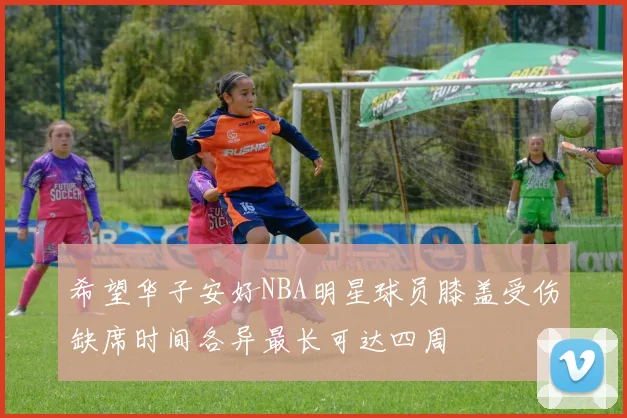 希望华子安好NBA明星球员膝盖受伤缺席时间各异最长可达四周