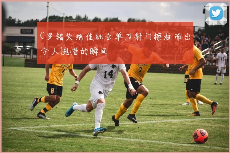 C罗错失绝佳机会单刀射门擦柱而出令人惋惜的瞬间