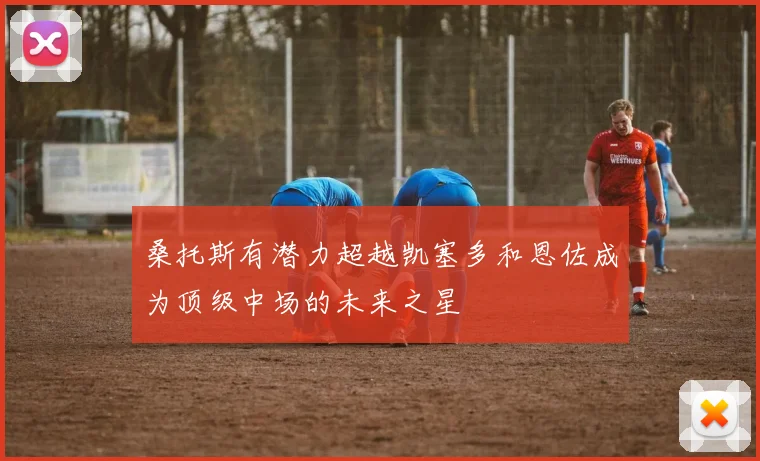 桑托斯有潜力超越凯塞多和恩佐成为顶级中场的未来之星