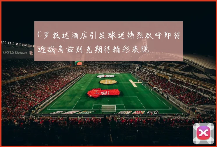 C罗抵达酒店引发球迷热烈欢呼即将迎战乌兹别克期待精彩表现