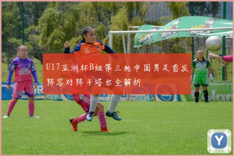 U17亚洲杯B组第三轮中国男足首发阵容对阵卡塔尔全解析