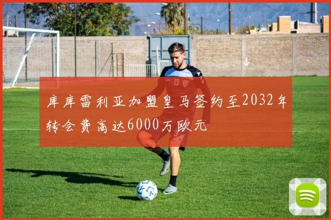 库库雷利亚加盟皇马签约至2032年转会费高达6000万欧元