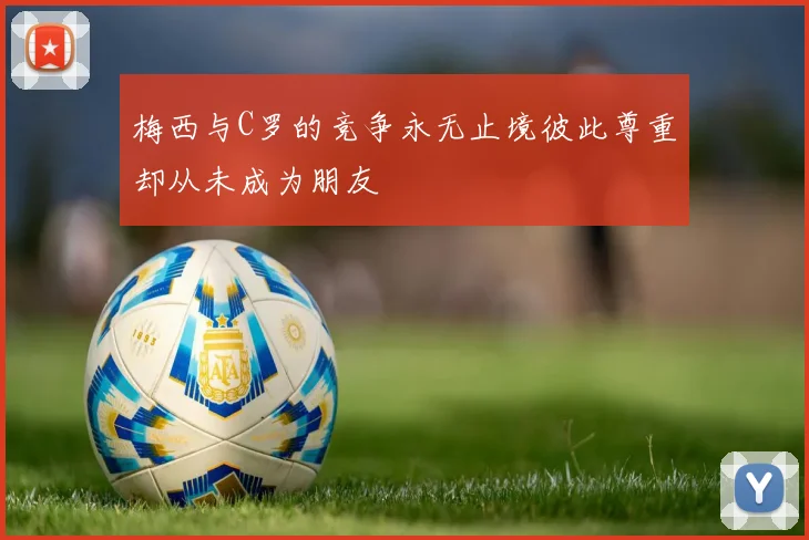 梅西与C罗的竞争永无止境彼此尊重却从未成为朋友