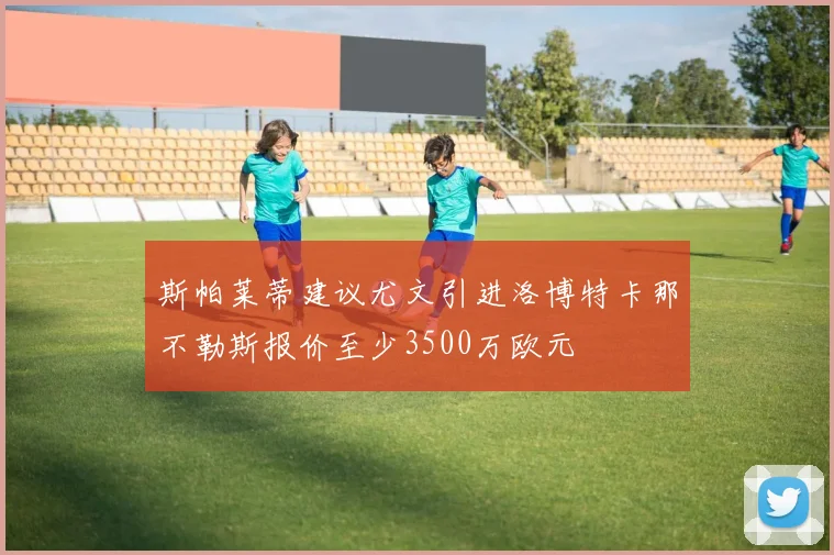斯帕莱蒂建议尤文引进洛博特卡那不勒斯报价至少3500万欧元