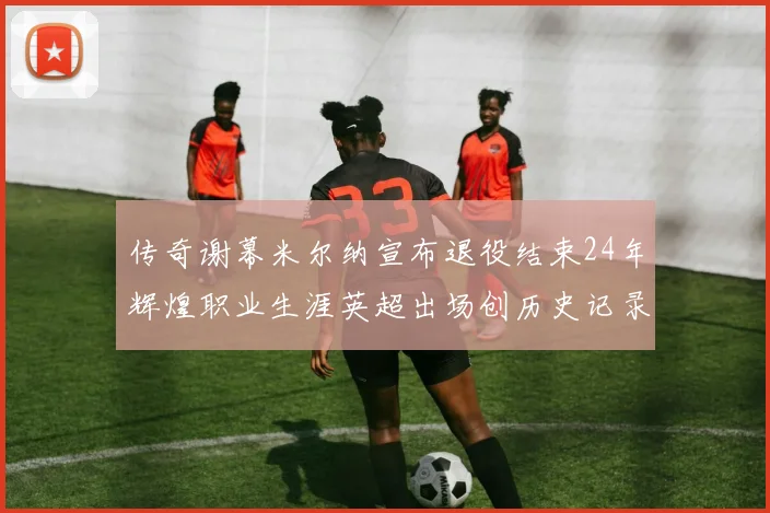 传奇谢幕米尔纳宣布退役结束24年辉煌职业生涯英超出场创历史记录