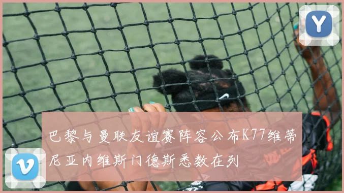 巴黎与曼联友谊赛阵容公布K77维蒂尼亚内维斯门德斯悉数在列