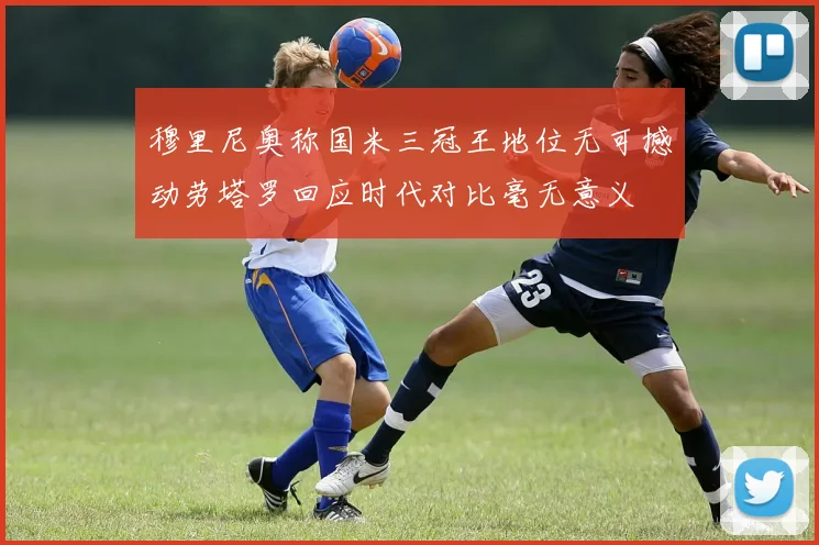 穆里尼奥称国米三冠王地位无可撼动劳塔罗回应时代对比毫无意义