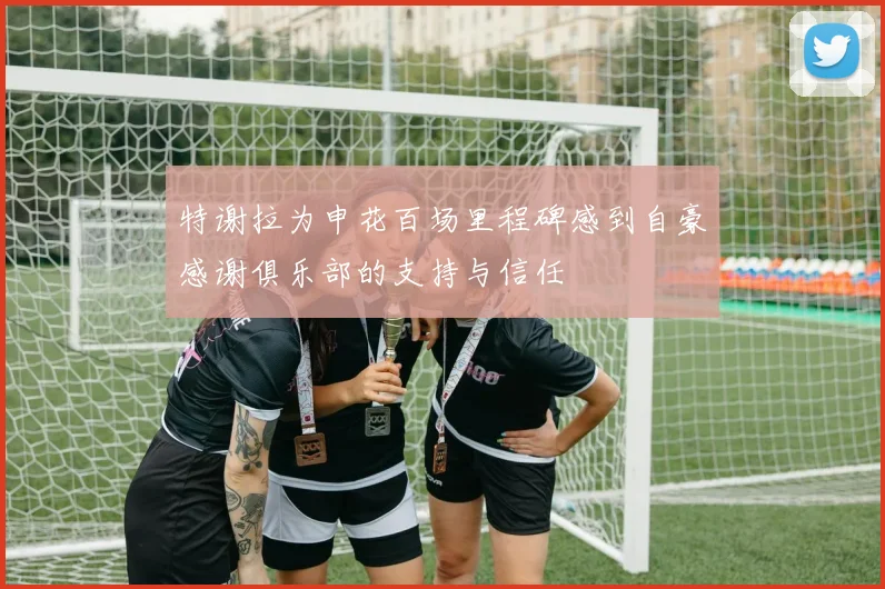 特谢拉为申花百场里程碑感到自豪感谢俱乐部的支持与信任