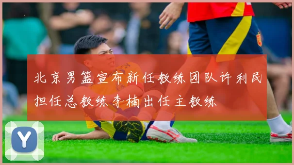 北京男篮宣布新任教练团队许利民担任总教练李楠出任主教练