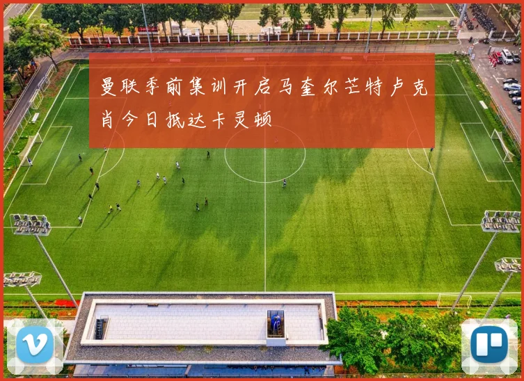 曼联季前集训开启马奎尔芒特卢克肖今日抵达卡灵顿