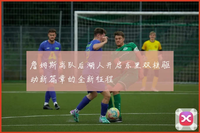 詹姆斯离队后湖人开启东里双核驱动新篇章的全新征程