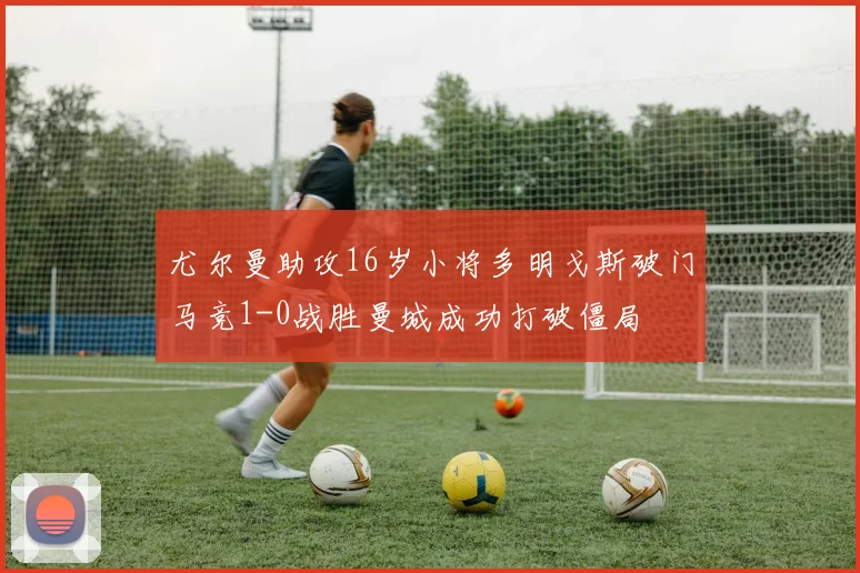 尤尔曼助攻16岁小将多明戈斯破门马竞1-0战胜曼城成功打破僵局
