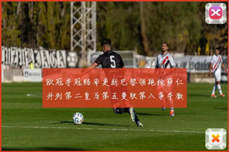 欧冠夺冠赔率更新巴黎领跑枪萨仁并列第二皇马第五曼联第八争夺激烈