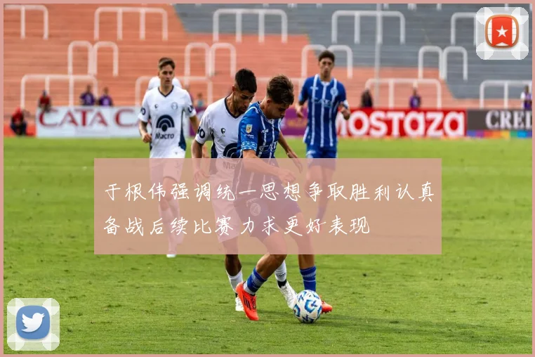 于根伟强调统一思想争取胜利认真备战后续比赛力求更好表现
