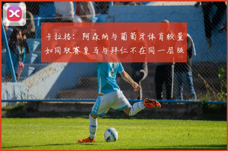 卡拉格：阿森纳与葡萄牙体育较量如同联赛皇马与拜仁不在同一层级