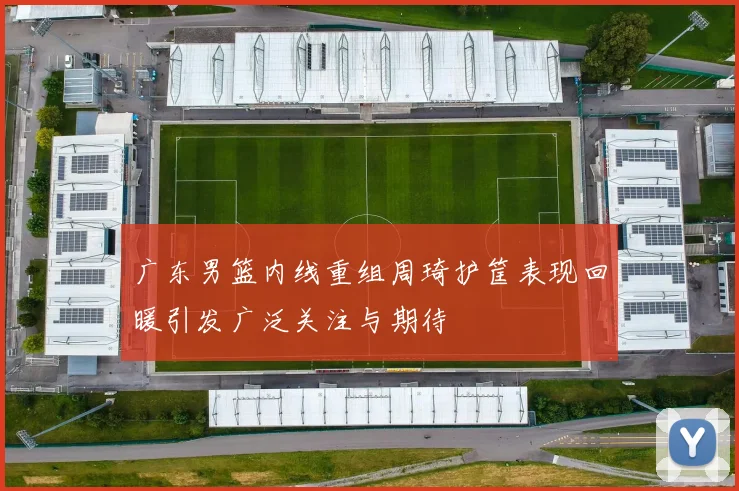 广东男篮内线重组周琦护筐表现回暖引发广泛关注与期待