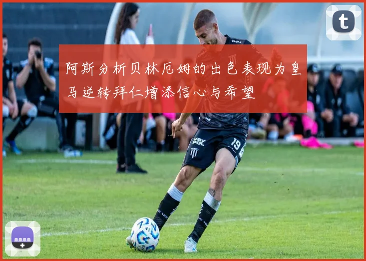 阿斯分析贝林厄姆的出色表现为皇马逆转拜仁增添信心与希望