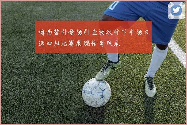 梅西替补登场引全场欢呼下半场火速回归比赛展现传奇风采