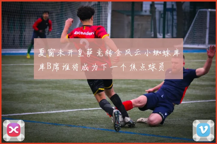 夏窗未开皇萨竞转会风云小蜘蛛库库B席谁将成为下一个焦点球员