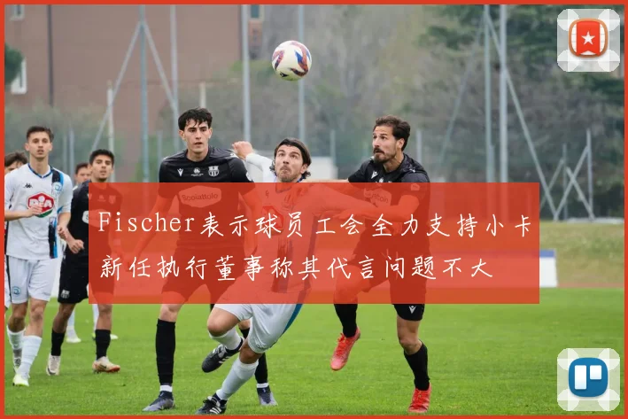 Fischer表示球员工会全力支持小卡新任执行董事称其代言问题不大