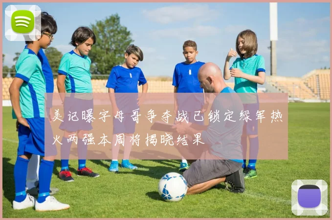 美记曝字母哥争夺战已锁定绿军热火两强本周将揭晓结果