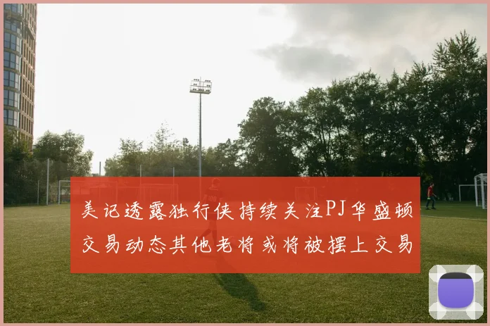 美记透露独行侠持续关注PJ华盛顿交易动态其他老将或将被摆上交易市场