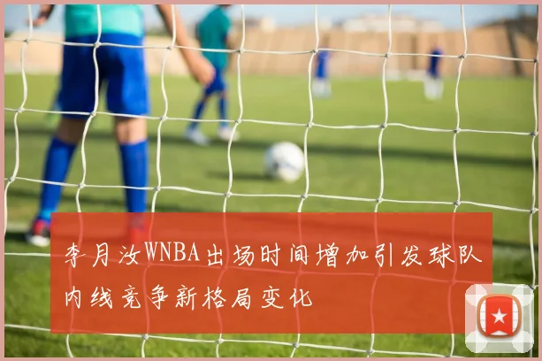 李月汝WNBA出场时间增加引发球队内线竞争新格局变化