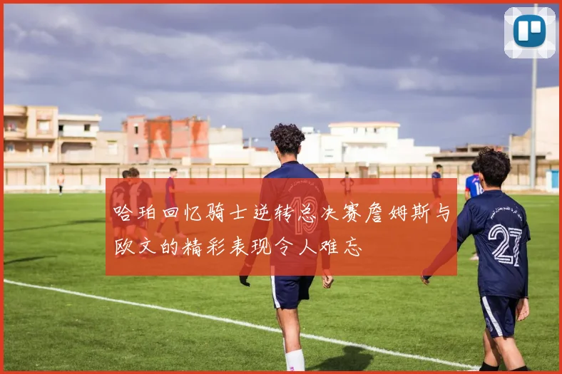 哈珀回忆骑士逆转总决赛詹姆斯与欧文的精彩表现令人难忘