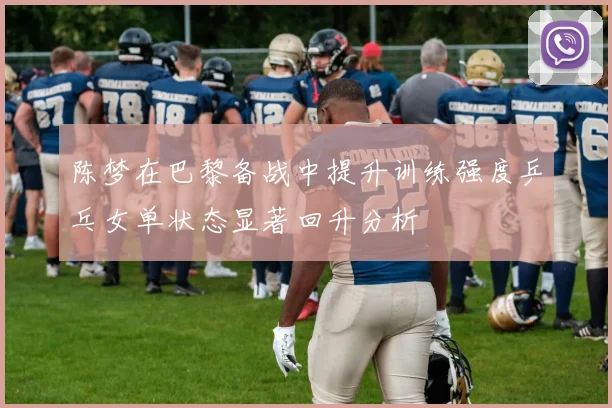 陈梦在巴黎备战中提升训练强度乒乓女单状态显著回升分析