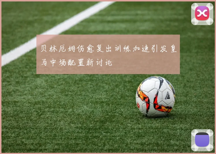 贝林厄姆伤愈复出训练加速引发皇马中场配置新讨论